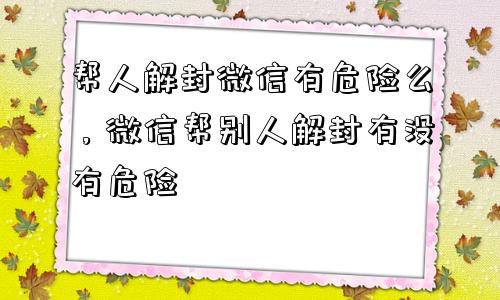 帮人解封微信有危险么，微信帮别人解封有没有危险