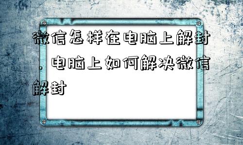 微信怎样在电脑上解封，电脑上如何解决微信解封