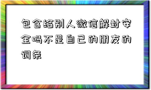 包含给别人微信解封安全吗不是自己的朋友的词条