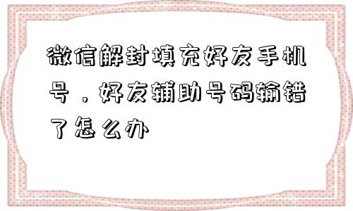 微信解封填充好友手机号，好友辅助号码输错了怎么办