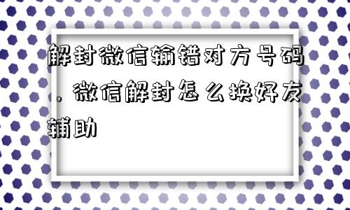 解封微信输错对方号码，微信解封怎么换好友辅助