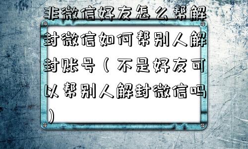 非微信好友怎么帮解封微信如何帮别人解封账号（不是好友可以帮别人解封微信吗）