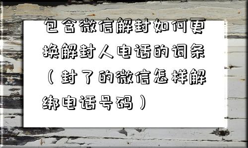 包含微信解封如何更换解封人电话的词条（封了的微信怎样解绑电话号码）