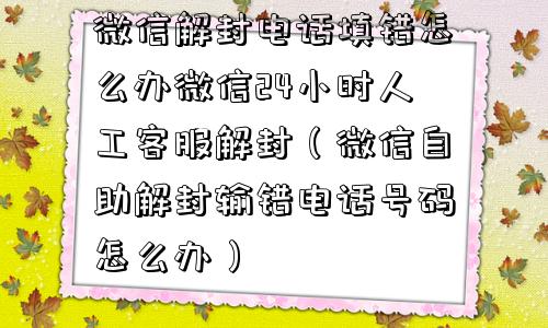 微信解封电话填错怎么办微信24小时人工客服解封（微信自助解封输错电话号码怎么办）