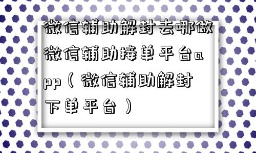 微信辅助解封去哪做微信辅助接单平台app（微信辅助解封下单平台）