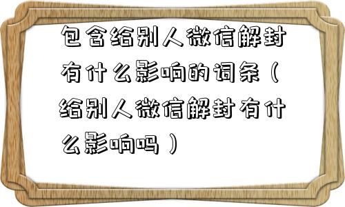 包含给别人微信解封有什么影响的词条（给别人微信解封有什么影响吗）