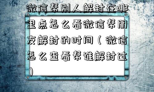 微信帮别人解封在哪里点怎么看微信帮朋友解封的时间（微信怎么查看帮谁解封过）