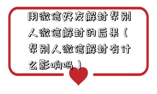 用微信好友解封帮别人微信解封的后果（帮别人微信解封有什么影响吗）