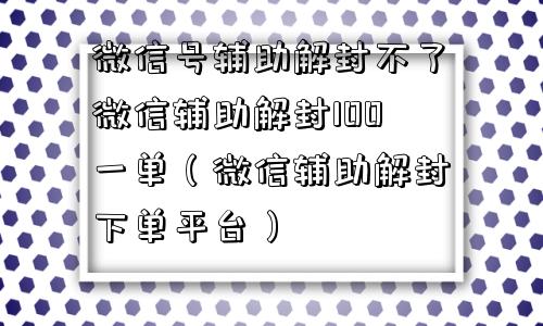 微信号辅助解封不了微信辅助解封100一单（微信辅助解封下单平台）