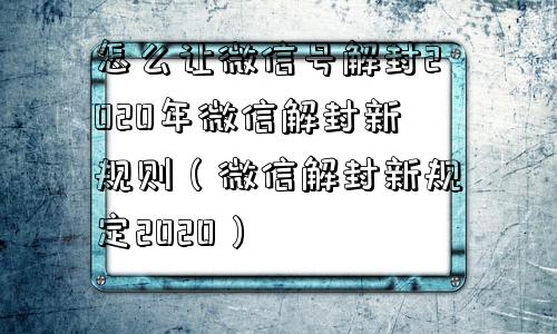 怎么让微信号解封2020年微信解封新规则（微信解封新规定2020）