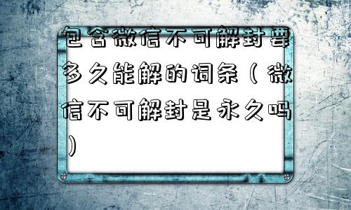 包含微信不可解封要多久能解的词条（微信不可解封是永久吗）