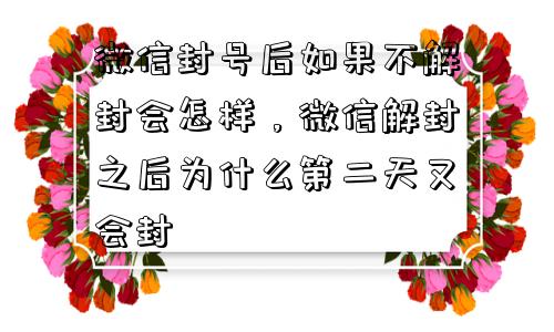 微信封号后如果不解封会怎样，微信解封之后为什么第二天又会封