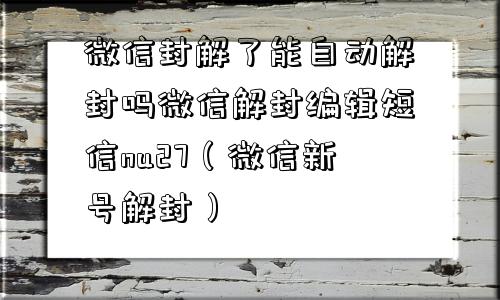 微信封解了能自动解封吗微信解封编辑短信nu27（微信新号解封）