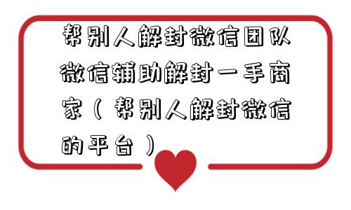 帮别人解封微信团队微信辅助解封一手商家（帮别人解封微信的平台）