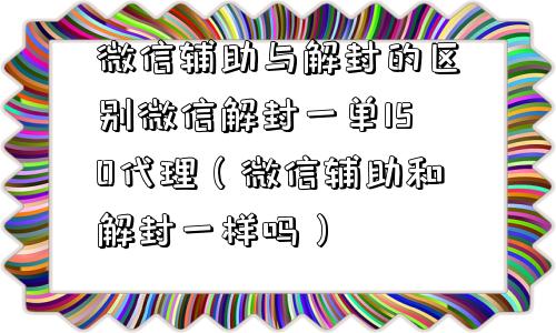 微信辅助与解封的区别微信解封一单150代理（微信辅助和解封一样吗）