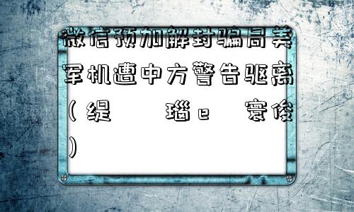 微信预加解封骗局美军机遭中方警告驱离（缇庡浗瑙ｅ皝寰俊）