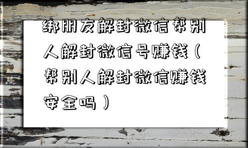 绑朋友解封微信帮别人解封微信号赚钱（帮别人解封微信赚钱安全吗）