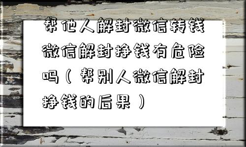 帮他人解封微信转钱微信解封挣钱有危险吗（帮别人微信解封挣钱的后果）