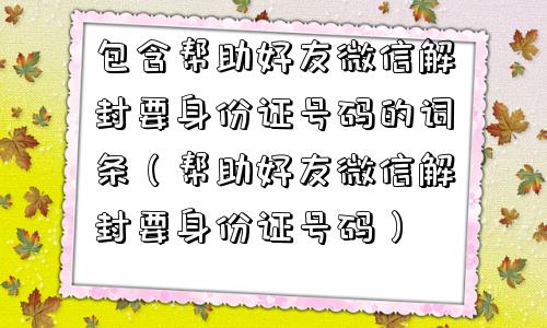 包含帮助好友微信解封要身份证号码的词条（帮助好友微信解封要身份证号码）