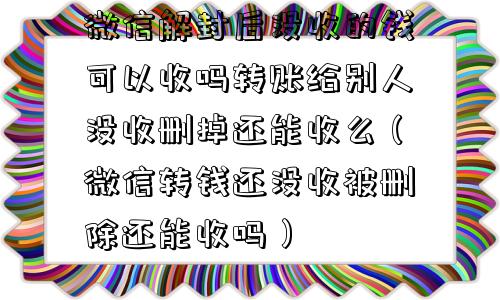 微信解封后没收的钱可以收吗转账给别人没收删掉还能收么（微信转钱还没收被删除还能收吗）