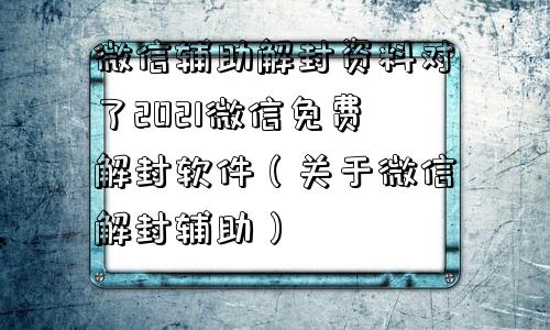 微信辅助解封资料对了2021微信免费解封软件（关于微信解封辅助）