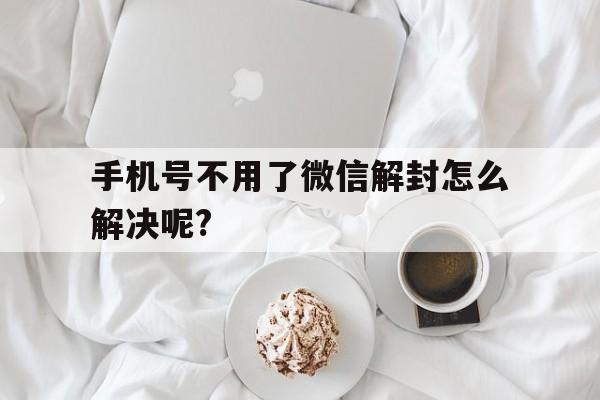 手机号不用了微信解封怎么解决呢?（手机微信解封不了怎么办）(图1)