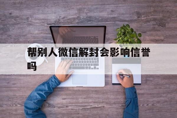 帮别人微信解封会影响信誉吗（帮别人微信解封有影响吗?）(图1)