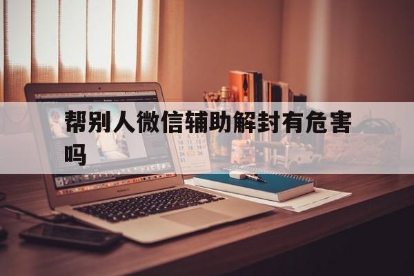 帮别人微信辅助解封有危害吗（微信帮别人辅助解封安全吗）(图1)