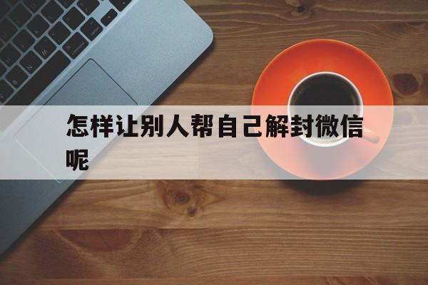 怎样让别人帮自己解封微信呢（微信怎样才能帮别人解封）(图1)