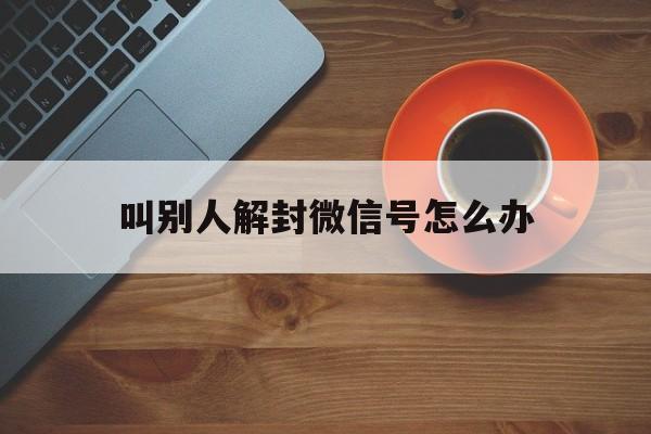 叫别人解封微信号怎么办（咋帮别人解封微信号）(图1)