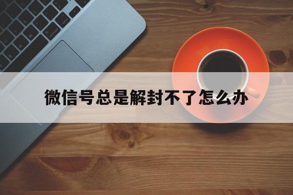 微信号总是解封不了怎么办（微信封号无法解封怎么办）(图1)