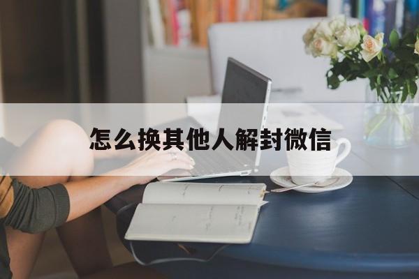 怎么换其他人解封微信（微信想换人解封）(图1)