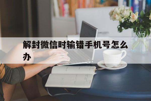 解封微信时输错手机号怎么办（解封微信手机号输错了怎么办）(图1)