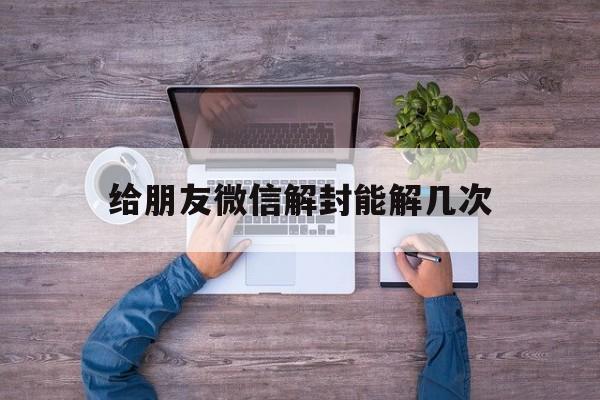 给朋友微信解封能解几次（微信帮朋友解封一年可以解几次）(图1)