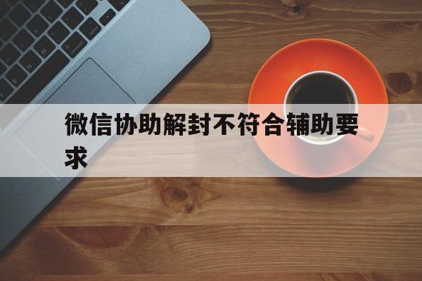 微信协助解封不符合辅助要求（微信解封不符合辅助的要求）(图1)