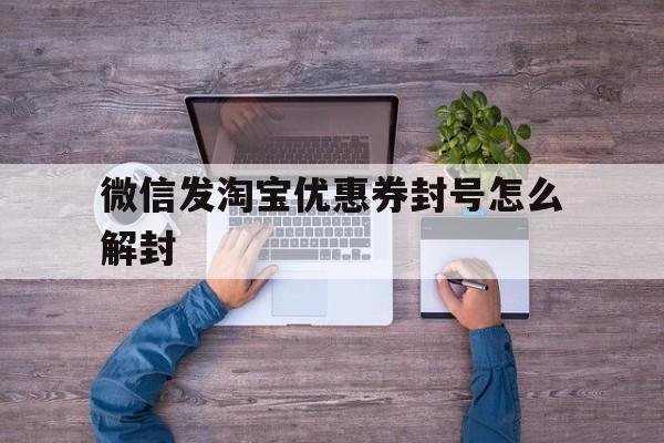 微信发淘宝优惠券封号怎么解封（微信发淘宝优惠券是真的吗）(图1)