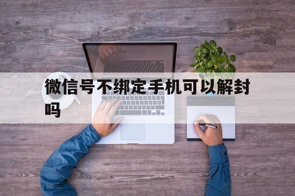 微信号不绑定手机可以解封吗，微信绑定的手机号不用了怎么解封(图1)