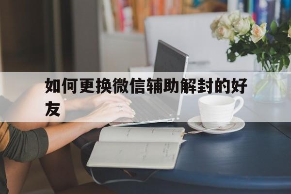 如何更换微信辅助解封的好友，微信解封能不能换个好友辅助(图1)