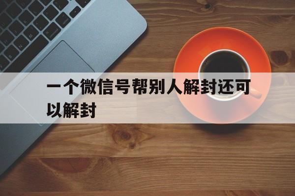 一个微信号帮别人解封还可以解封，刚解封的微信号能帮别人解封吗(图1)