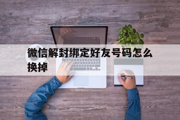 微信解封绑定好友号码怎么换掉，微信如何换好友解封(图1)