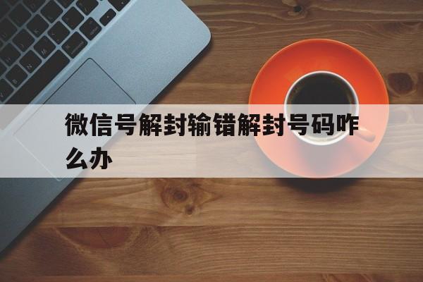 微信号解封输错解封号码咋么办，微信解封号码错了怎么办(图1)