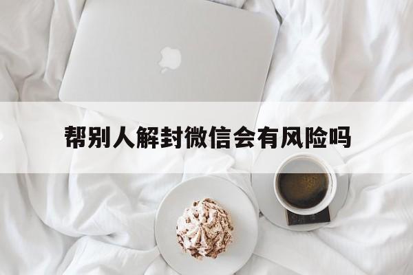 帮别人解封微信会有风险吗，微信帮别人解封会给自己带来风险吗(图1)