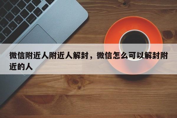 微信附近人附近人解封，微信怎么可以解封附近的人(图1)