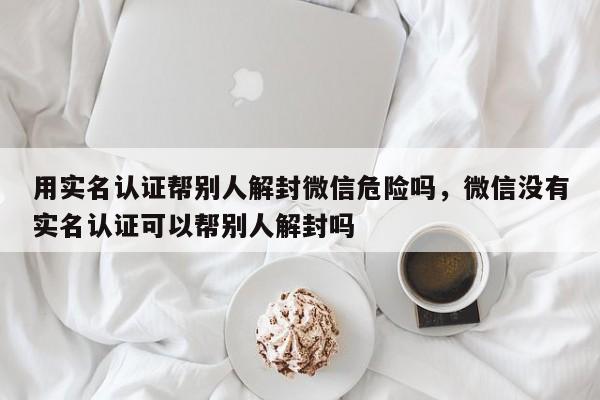 用实名认证帮别人解封微信危险吗，微信没有实名认证可以帮别人解封吗(图1)