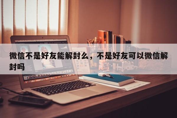 微信不是好友能解封么，不是好友可以微信解封吗(图1)