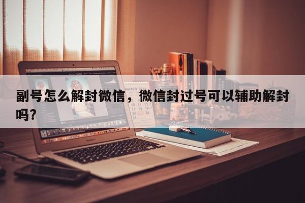 副号怎么解封微信，微信封过号可以辅助解封吗?(图1)