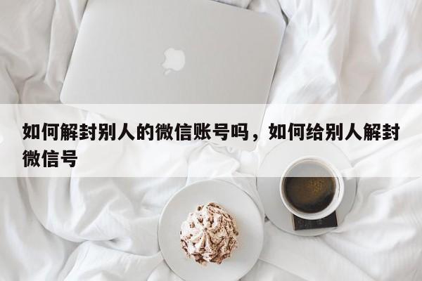 如何解封别人的微信账号吗，如何给别人解封微信号(图1)