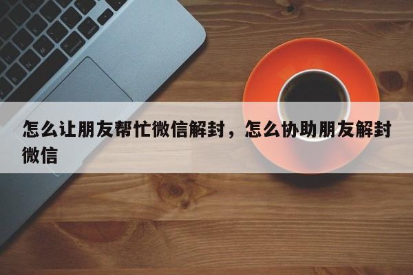 怎么让朋友帮忙微信解封，怎么协助朋友解封微信(图1)