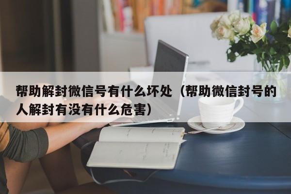 帮助解封微信号有什么坏处（帮助微信封号的人解封有没有什么危害）(图1)