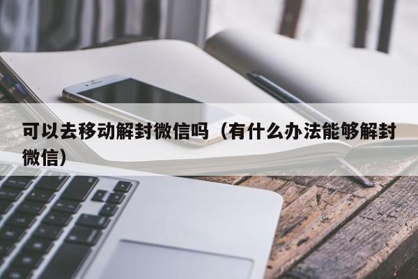 可以去移动解封微信吗（有什么办法能够解封微信）(图1)